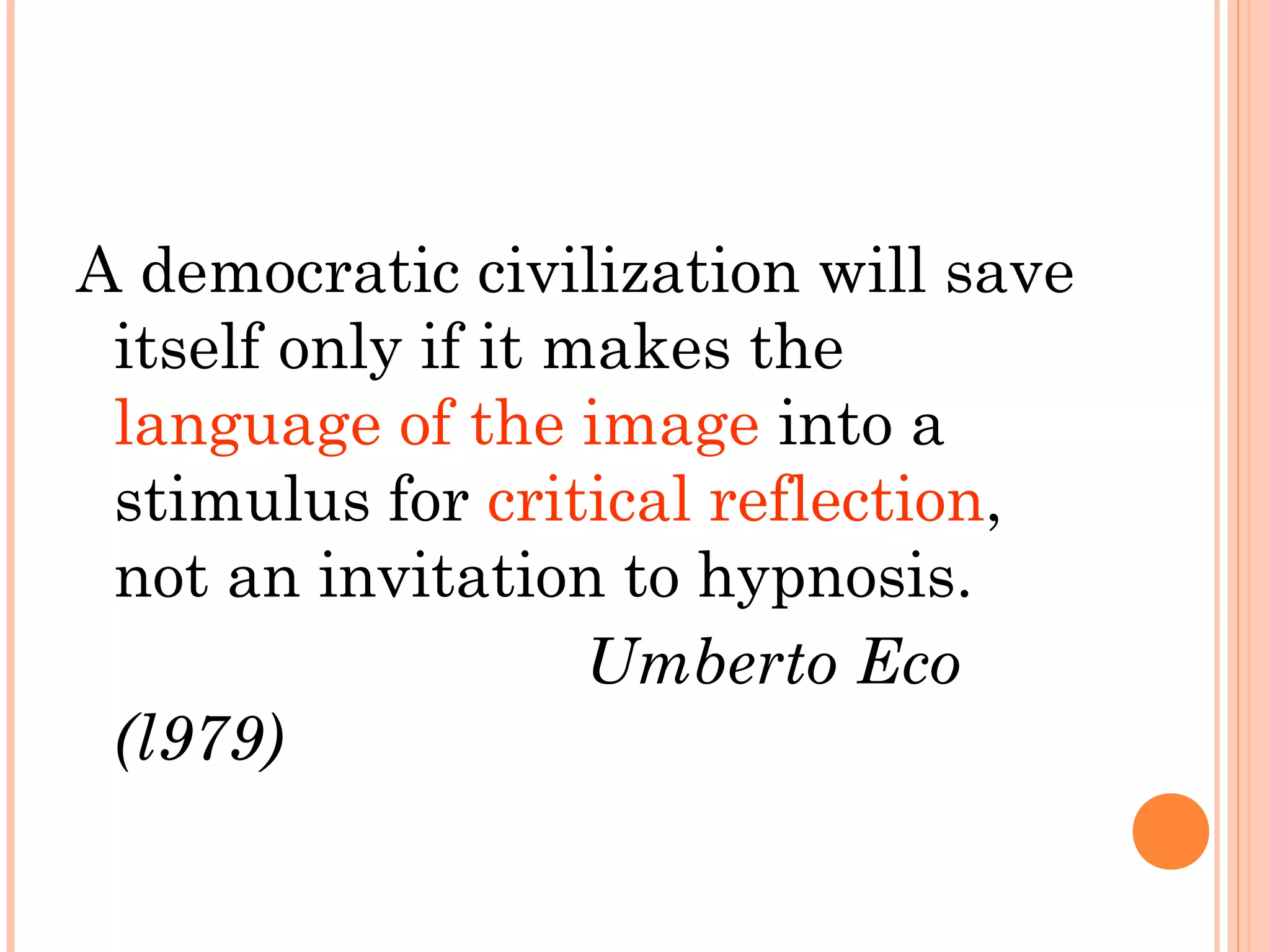 A democratic civilization will save
itself only if it makes the
language of the image into a
stimulus for critical reflection,
not an invitation to hypnosis.
Umberto Eco
(l979)
 