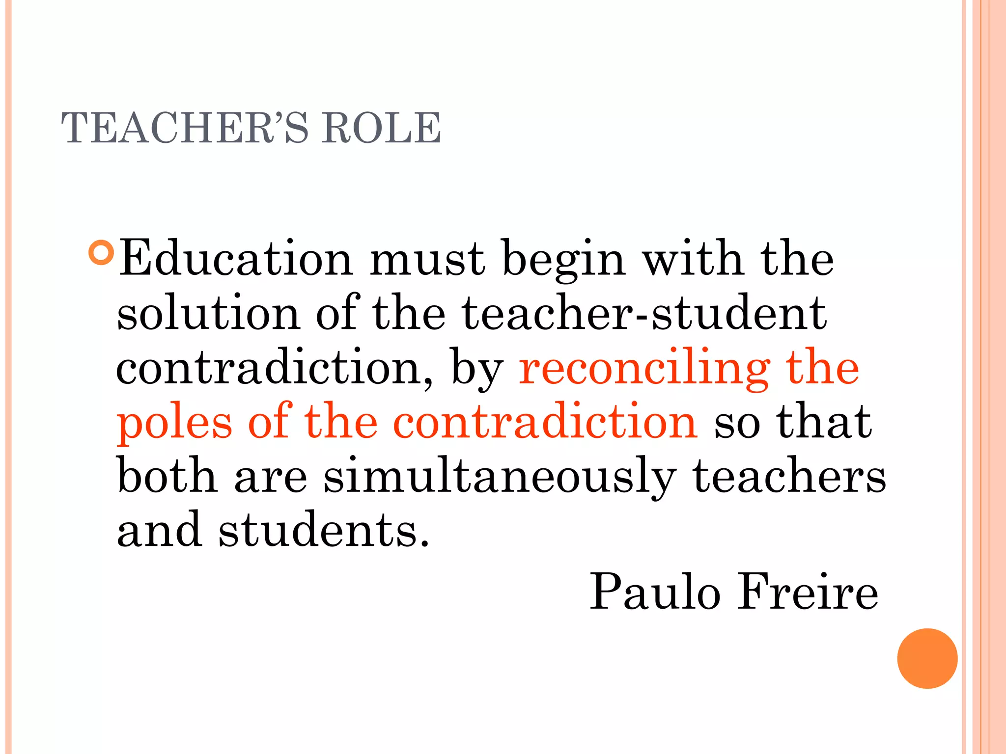TEACHER’S ROLE
Education must begin with the
solution of the teacher-student
contradiction, by reconciling the
poles of the contradiction so that
both are simultaneously teachers
and students.
Paulo Freire
 