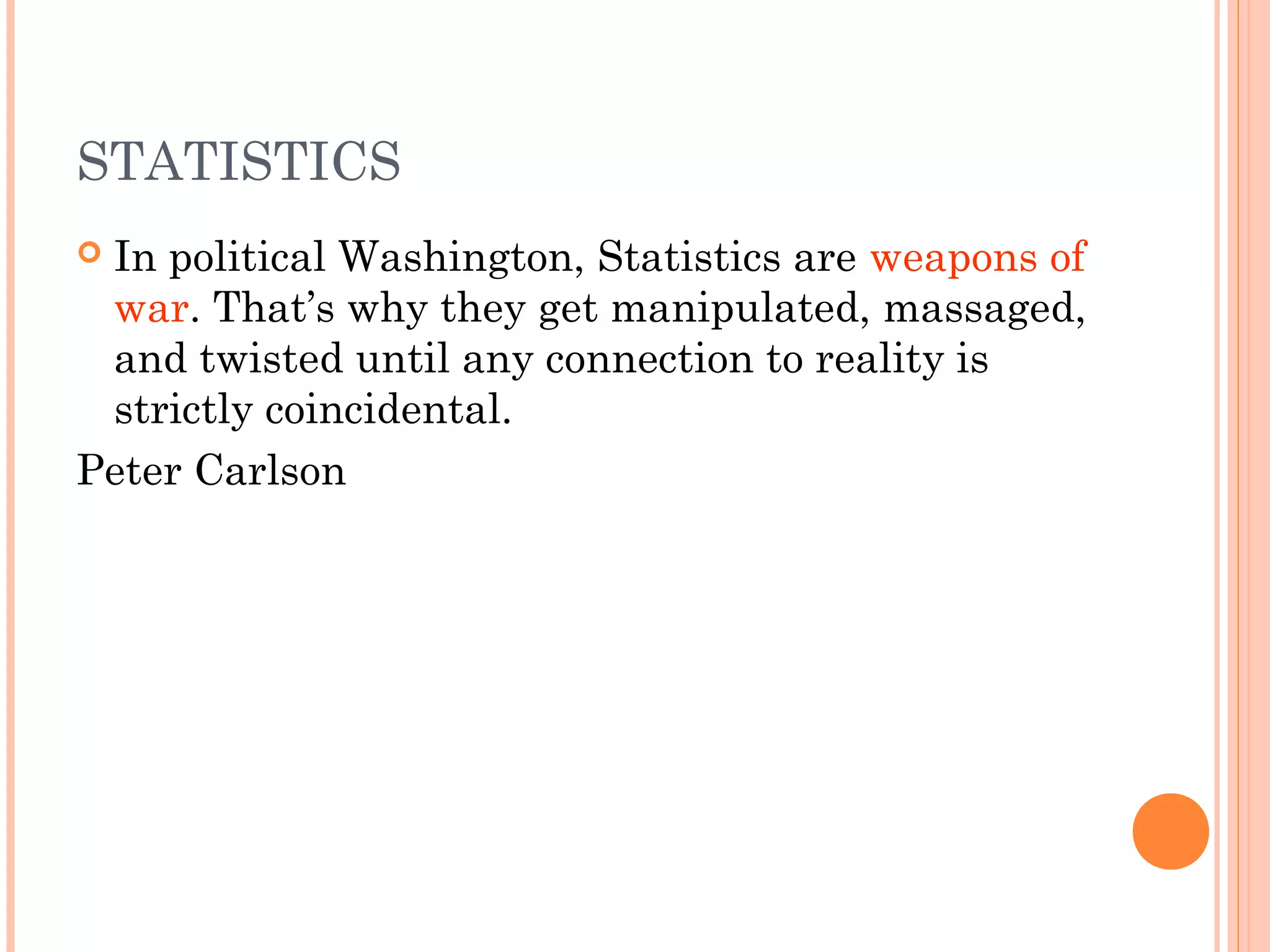 STATISTICS
 In political Washington, Statistics are weapons of
war. That’s why they get manipulated, massaged,
and twisted until any connection to reality is
strictly coincidental.
Peter Carlson
 