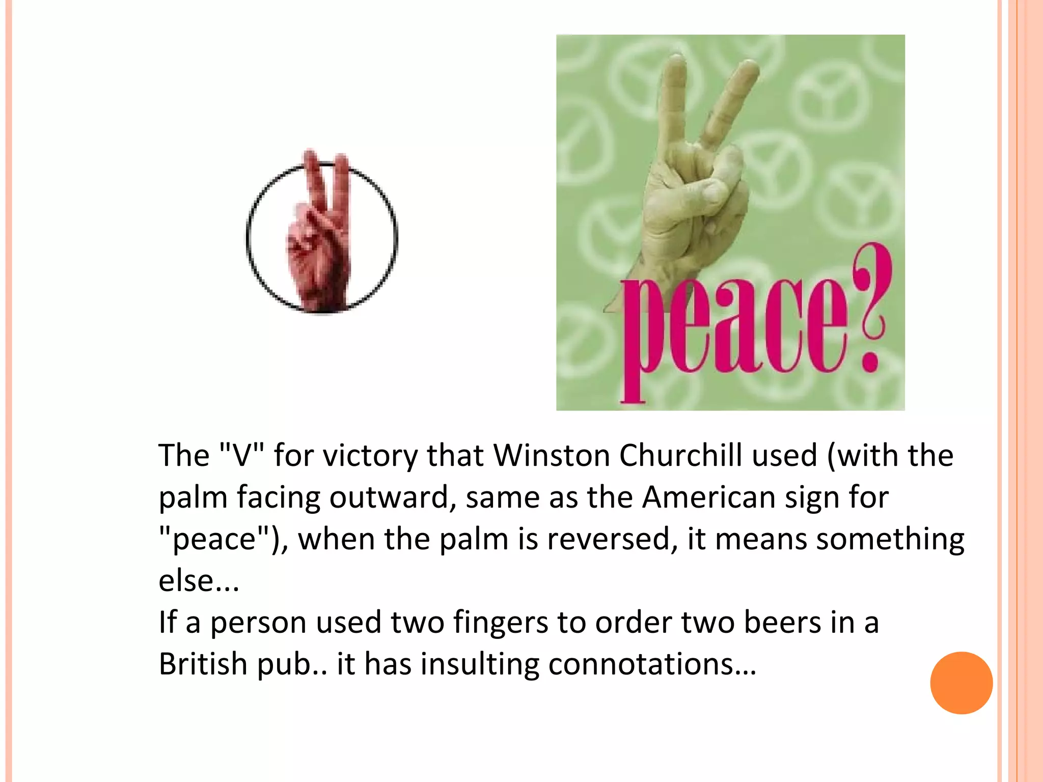 The "V" for victory that Winston Churchill used (with the
palm facing outward, same as the American sign for
"peace"), when the palm is reversed, it means something
else...
If a person used two fingers to order two beers in a
British pub.. it has insulting connotations…
 