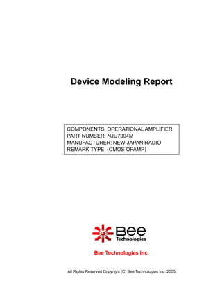 Device Modeling Report




COMPONENTS: OPERATIONAL AMPLIFIER
PART NUMBER: NJU7004M
MANUFACTURER: NEW JAPAN RADIO
REMARK TYPE: (CMOS OPAMP)




              Bee Technologies Inc.


All Rights Reserved Copyright (C) Bee Technologies Inc. 2005
 