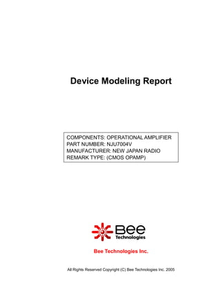 Device Modeling Report




COMPONENTS: OPERATIONAL AMPLIFIER
PART NUMBER: NJU7004V
MANUFACTURER: NEW JAPAN RADIO
REMARK TYPE: (CMOS OPAMP)




              Bee Technologies Inc.


All Rights Reserved Copyright (C) Bee Technologies Inc. 2005
 