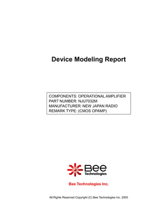 Device Modeling Report




COMPONENTS: OPERATIONAL AMPLIFIER
PART NUMBER: NJU7032M
MANUFACTURER: NEW JAPAN RADIO
REMARK TYPE: (CMOS OPAMP)




              Bee Technologies Inc.


All Rights Reserved Copyright (C) Bee Technologies Inc. 2005
 