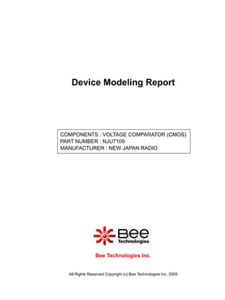 Device Modeling Report




COMPONENTS : VOLTAGE COMPARATOR (CMOS)
PART NUMBER : NJU7109
MANUFACTURER : NEW JAPAN RADIO




                Bee Technologies Inc.


  All Rights Reserved Copyright (c) Bee Technologies Inc. 2005
 