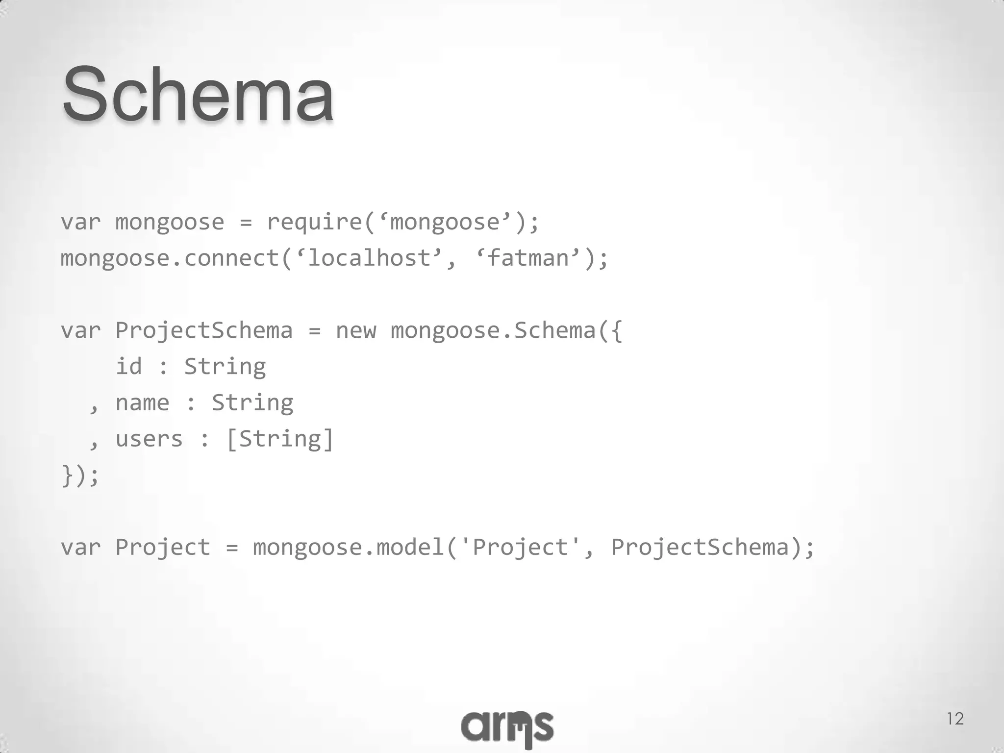 Schema
var mongoose = require(‘mongoose’);
mongoose.connect(‘localhost’, ‘fatman’);

var ProjectSchema = new mongoose.Schema({
    id : String
  , name : String
  , users : [String]
});

var Project = mongoose.model('Project', ProjectSchema);




                                                          12
 