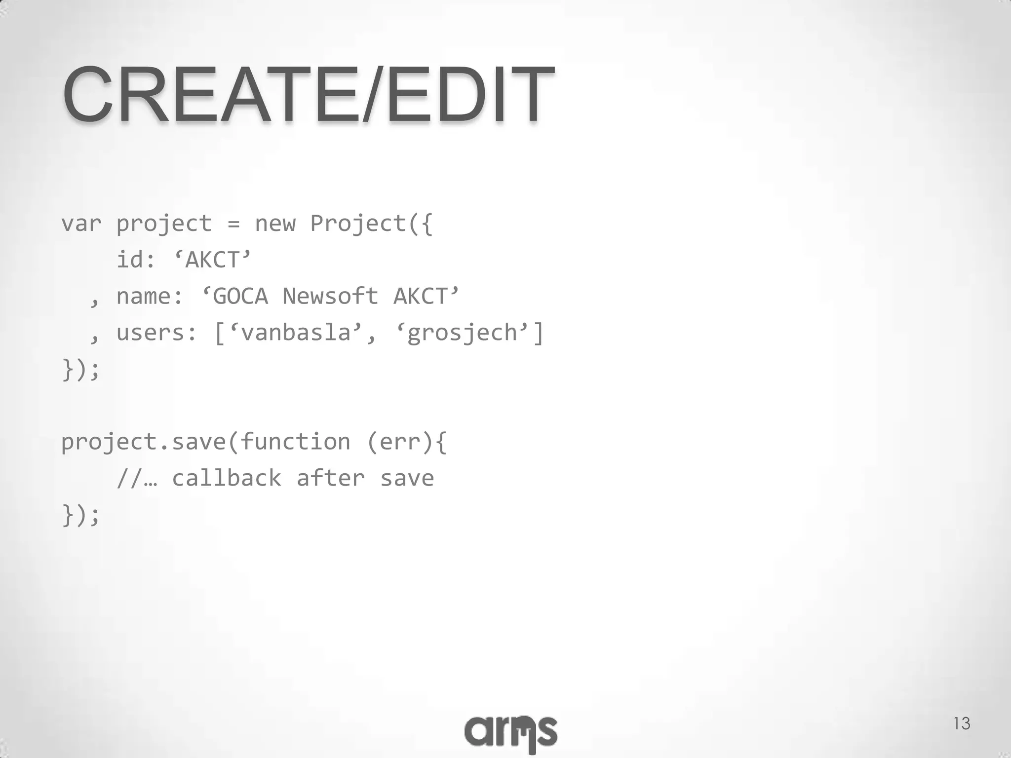 CREATE/EDIT
var project = new Project({
    id: ‘AKCT’
  , name: ‘GOCA Newsoft AKCT’
  , users: [‘vanbasla’, ‘grosjech’]
});

project.save(function (err){
    //… callback after save
});




                                      13
 