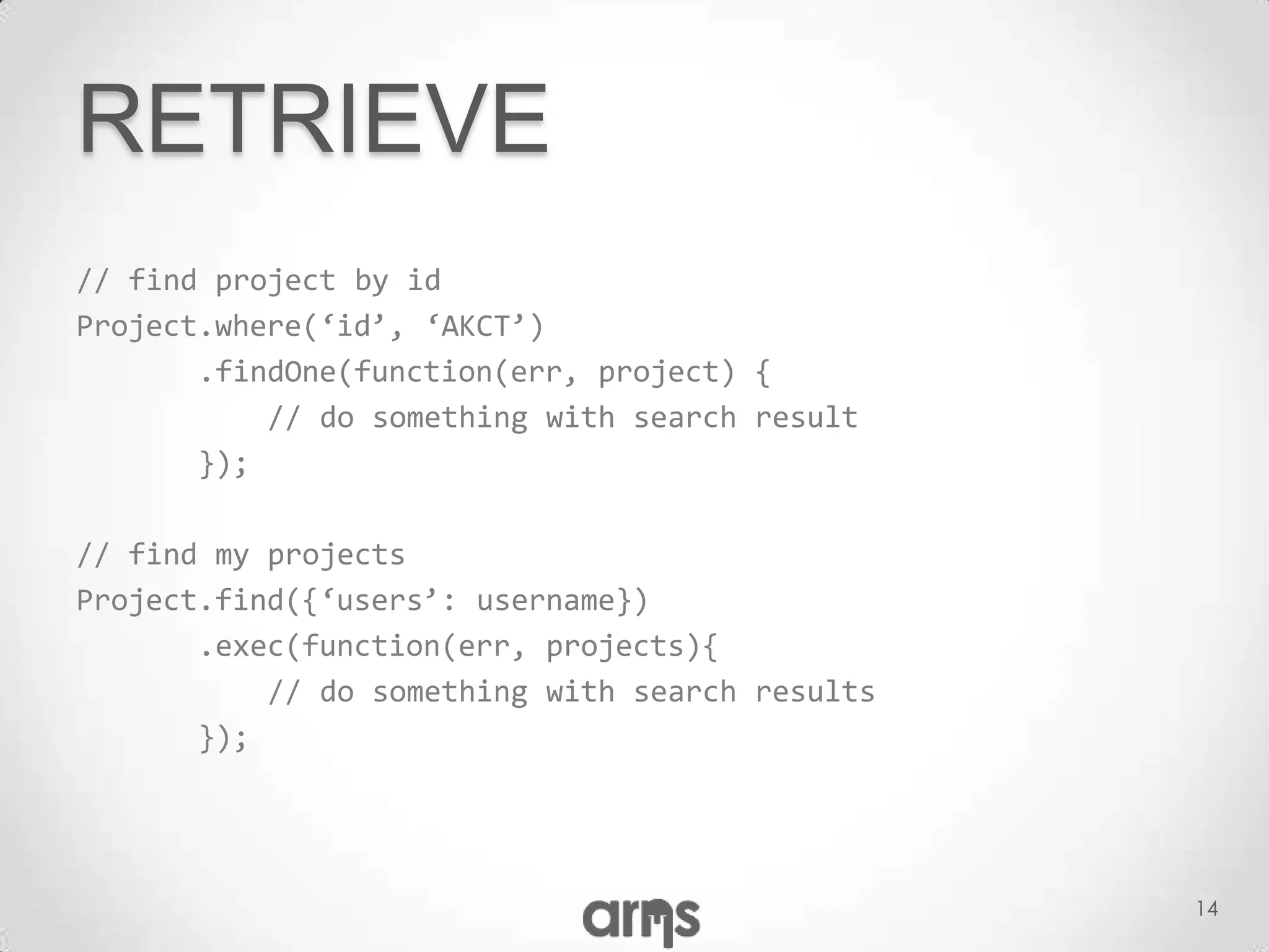 RETRIEVE
// find project by id
Project.where(‘id’, ‘AKCT’)
       .findOne(function(err, project) {
           // do something with search result
       });

// find my projects
Project.find({‘users’: username})
       .exec(function(err, projects){
           // do something with search results
       });




                                                 14
 