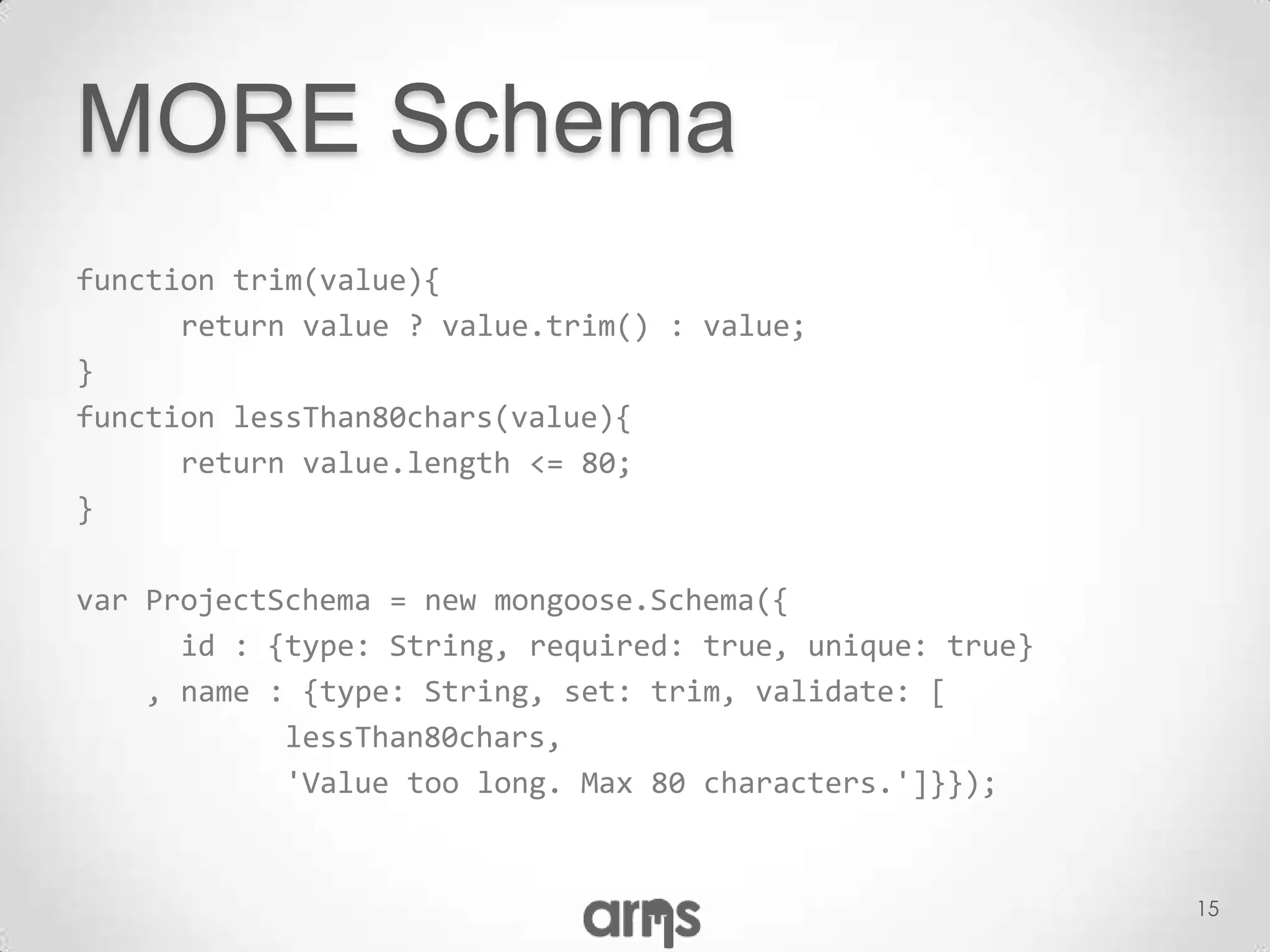 MORE Schema
function trim(value){
      return value ? value.trim() : value;
}
function lessThan80chars(value){
      return value.length <= 80;
}

var ProjectSchema = new mongoose.Schema({
      id : {type: String, required: true, unique: true}
    , name : {type: String, set: trim, validate: [
            lessThan80chars,
            'Value too long. Max 80 characters.']}});


                                                          15
 