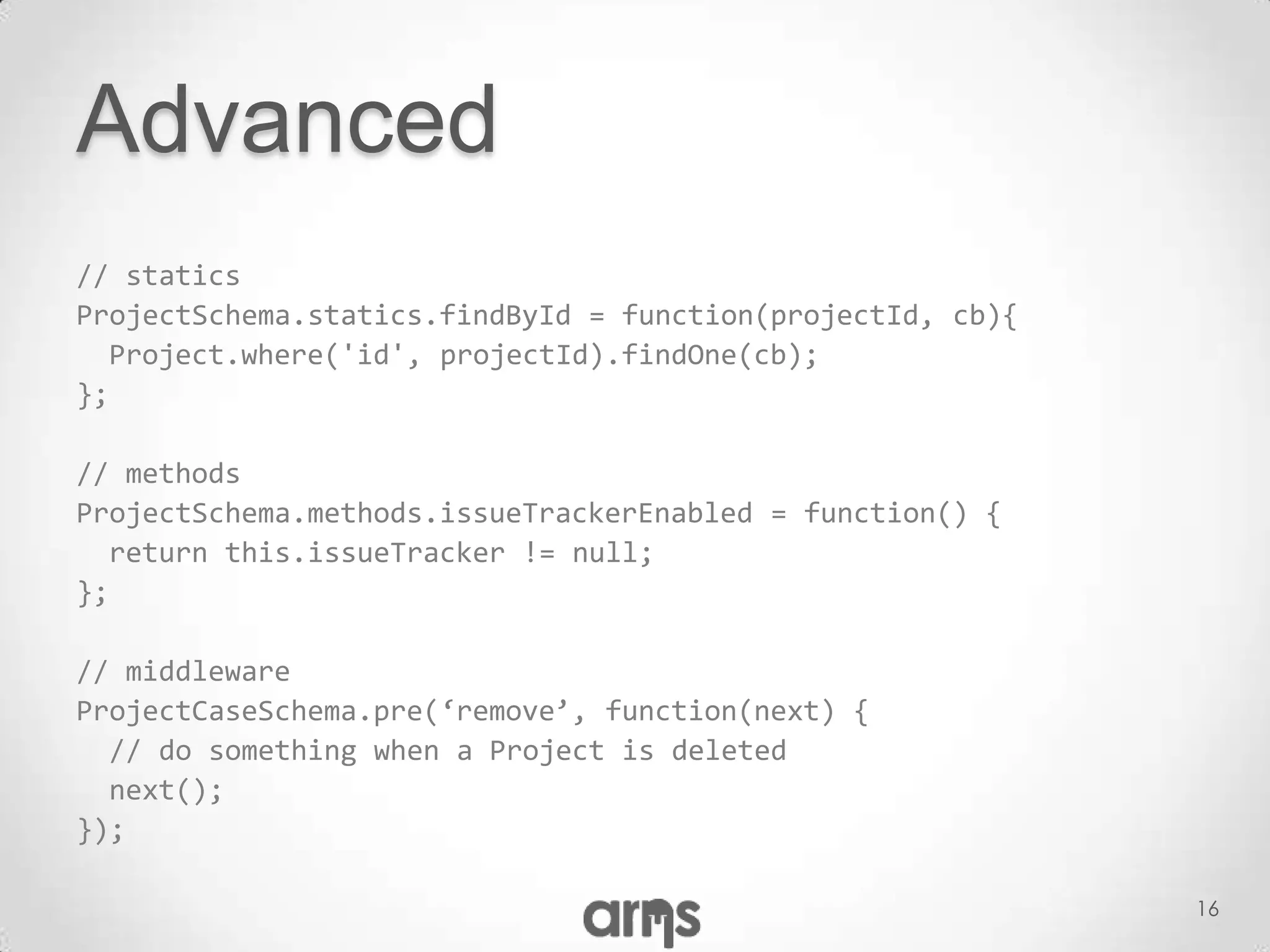 Advanced
// statics
ProjectSchema.statics.findById = function(projectId, cb){
  Project.where('id', projectId).findOne(cb);
};

// methods
ProjectSchema.methods.issueTrackerEnabled = function() {
  return this.issueTracker != null;
};

// middleware
ProjectCaseSchema.pre(‘remove’, function(next) {
  // do something when a Project is deleted
  next();
});

                                                            16
 