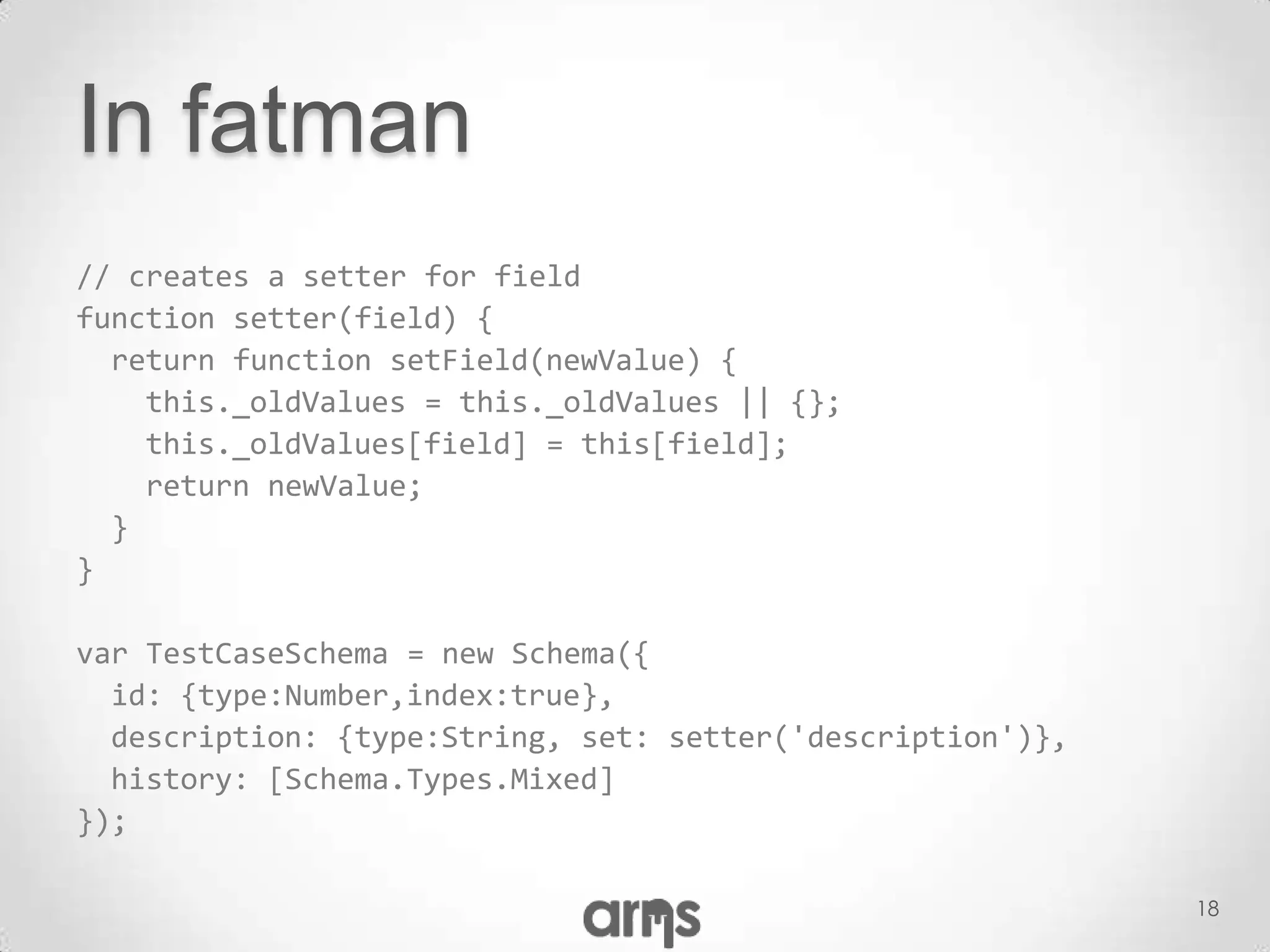 In fatman
// creates a setter for field
function setter(field) {
  return function setField(newValue) {
    this._oldValues = this._oldValues || {};
    this._oldValues[field] = this[field];
    return newValue;
  }
}

var TestCaseSchema = new Schema({
  id: {type:Number,index:true},
  description: {type:String, set: setter('description')},
  history: [Schema.Types.Mixed]
});

                                                            18
 