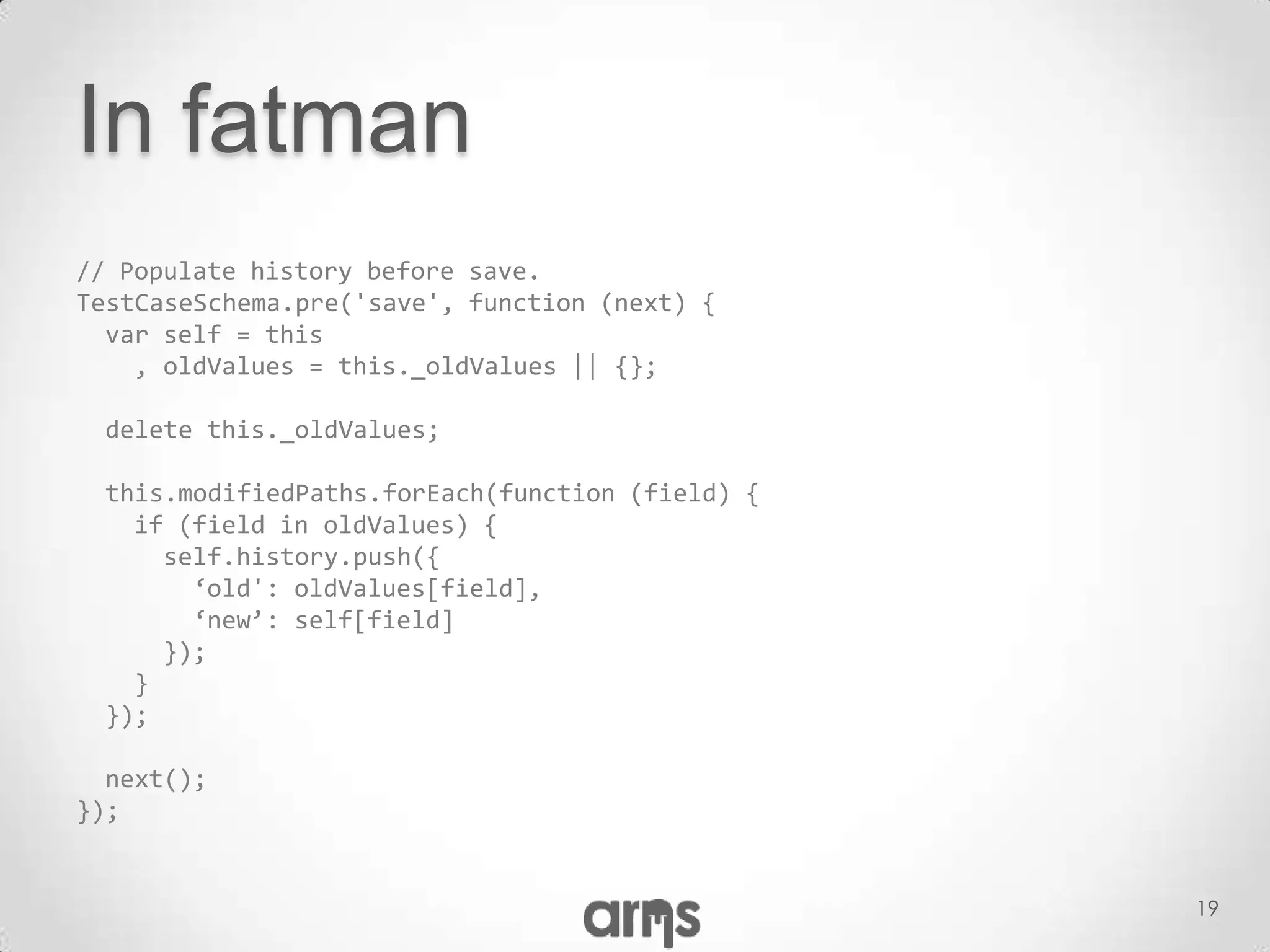 In fatman
// Populate history before save.
TestCaseSchema.pre('save', function (next) {
  var self = this
    , oldValues = this._oldValues || {};

 delete this._oldValues;

 this.modifiedPaths.forEach(function (field) {
   if (field in oldValues) {
     self.history.push({
       ‘old': oldValues[field],
       ‘new’: self[field]
     });
   }
 });

  next();
});


                                                 19
 
