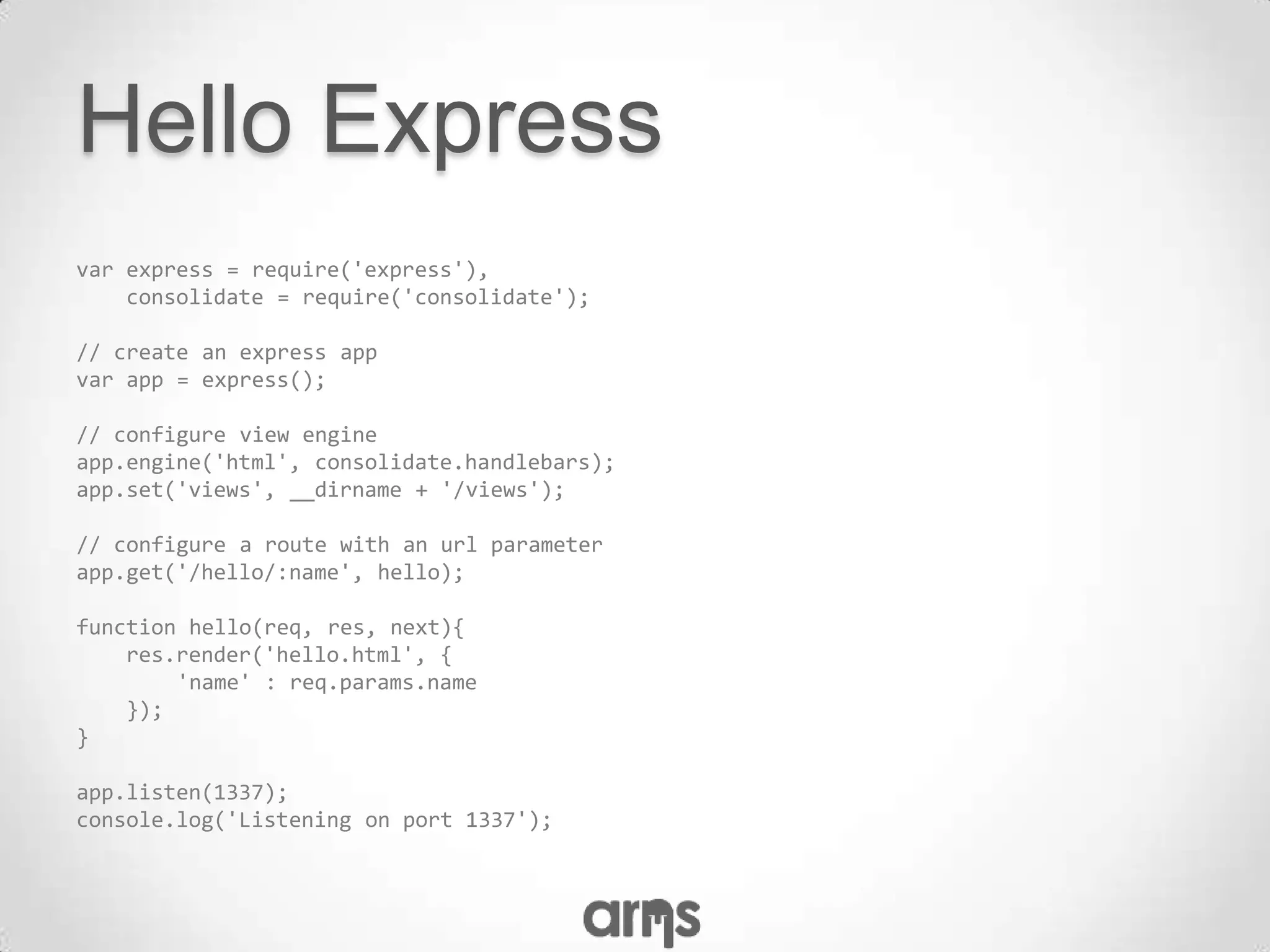 Hello Express
var express = require('express'),
    consolidate = require('consolidate');

// create an express app
var app = express();

// configure view engine
app.engine('html', consolidate.handlebars);
app.set('views', __dirname + '/views');

// configure a route with an url parameter
app.get('/hello/:name', hello);

function hello(req, res, next){
    res.render('hello.html', {
        'name' : req.params.name
    });
}

app.listen(1337);
console.log('Listening on port 1337');
 
