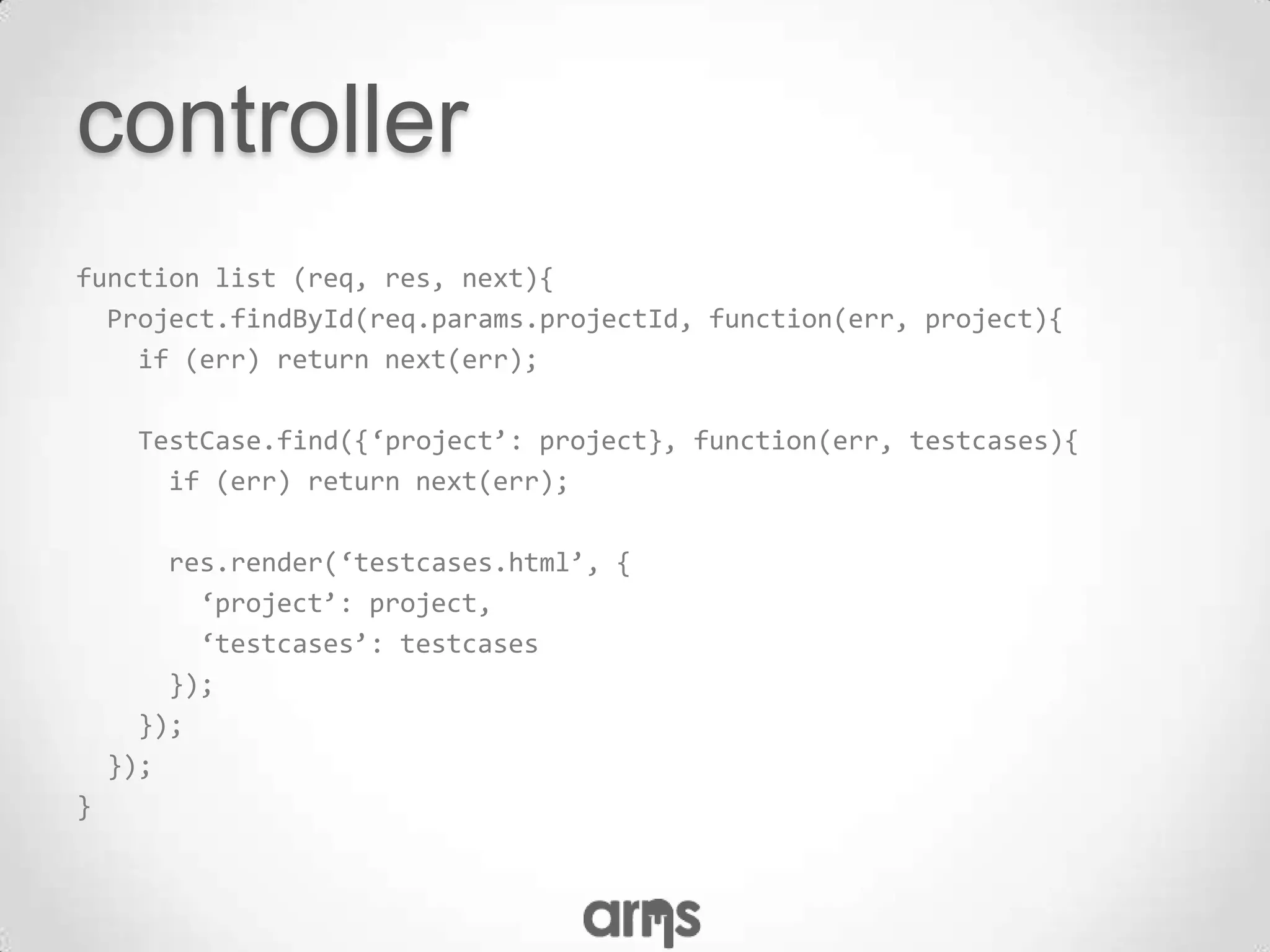 controller
function list (req, res, next){
  Project.findById(req.params.projectId, function(err, project){
    if (err) return next(err);

      TestCase.find({‘project’: project}, function(err, testcases){
        if (err) return next(err);

        res.render(‘testcases.html’, {
          ‘project’: project,
          ‘testcases’: testcases
        });
      });
    });
}
 