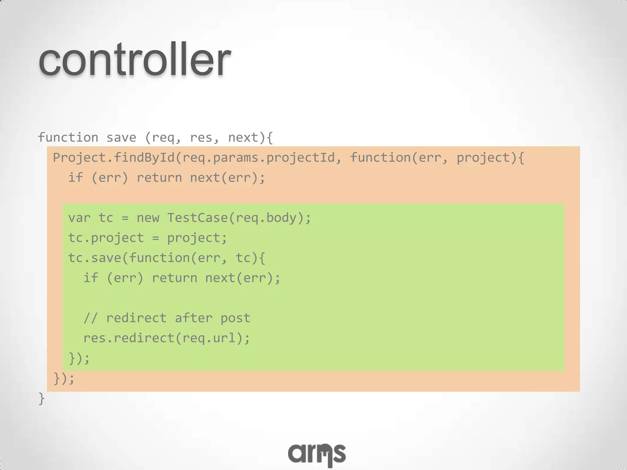 controller
function save (req, res, next){
  Project.findById(req.params.projectId, function(err, project){
    if (err) return next(err);

      var tc = new TestCase(req.body);
      tc.project = project;
      tc.save(function(err, tc){
        if (err) return next(err);

        // redirect after post
        res.redirect(req.url);
      });
    });
}
 