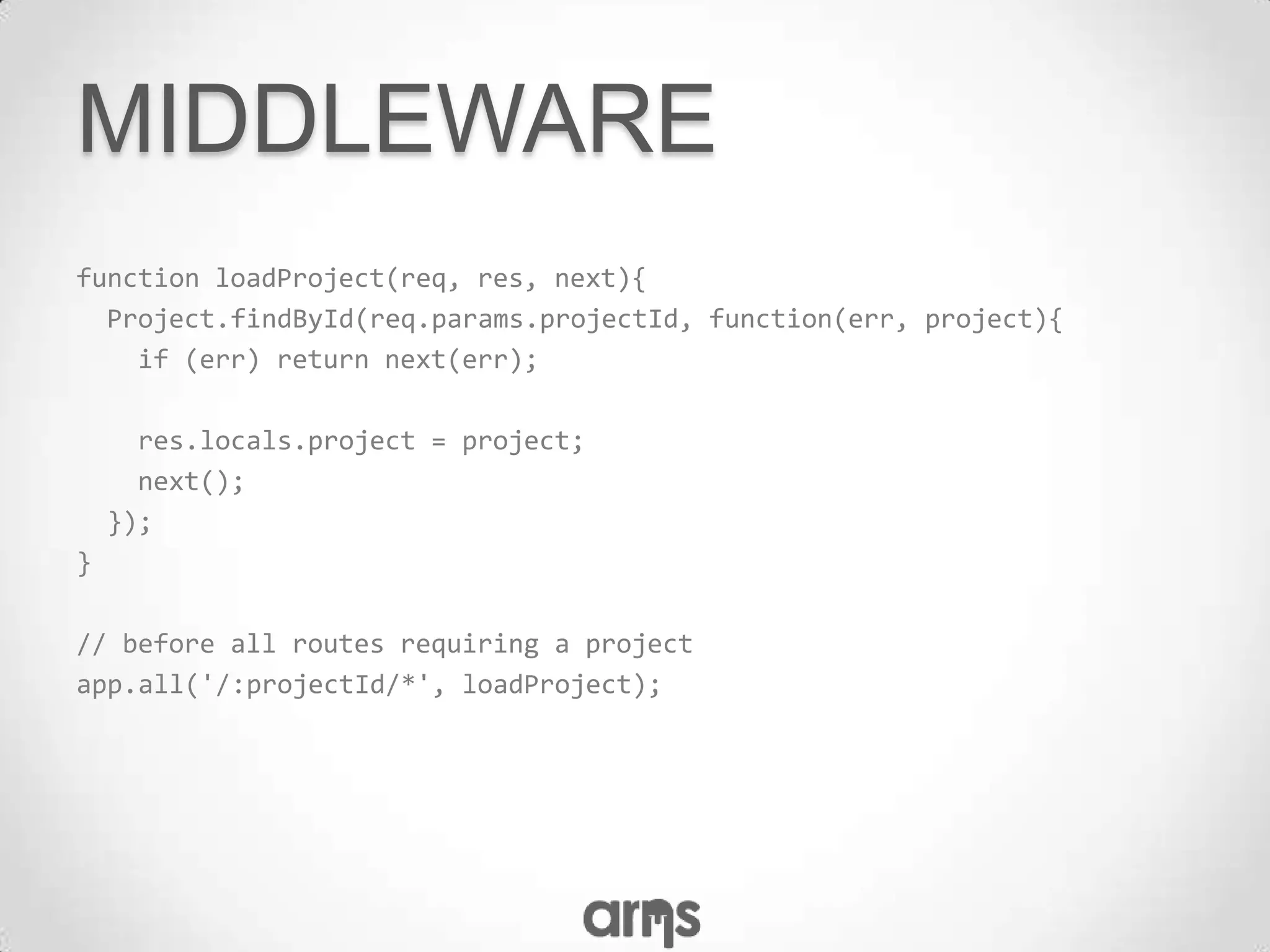 MIDDLEWARE
function loadProject(req, res, next){
  Project.findById(req.params.projectId, function(err, project){
    if (err) return next(err);

      res.locals.project = project;
      next();
    });
}

// before all routes requiring a project
app.all('/:projectId/*', loadProject);
 
