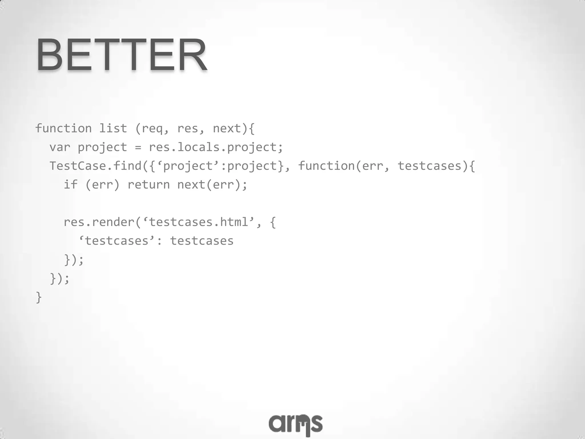 BETTER
function list (req, res, next){
  var project = res.locals.project;
  TestCase.find({‘project’:project}, function(err, testcases){
    if (err) return next(err);

      res.render(‘testcases.html’, {
        ‘testcases’: testcases
      });
    });
}
 