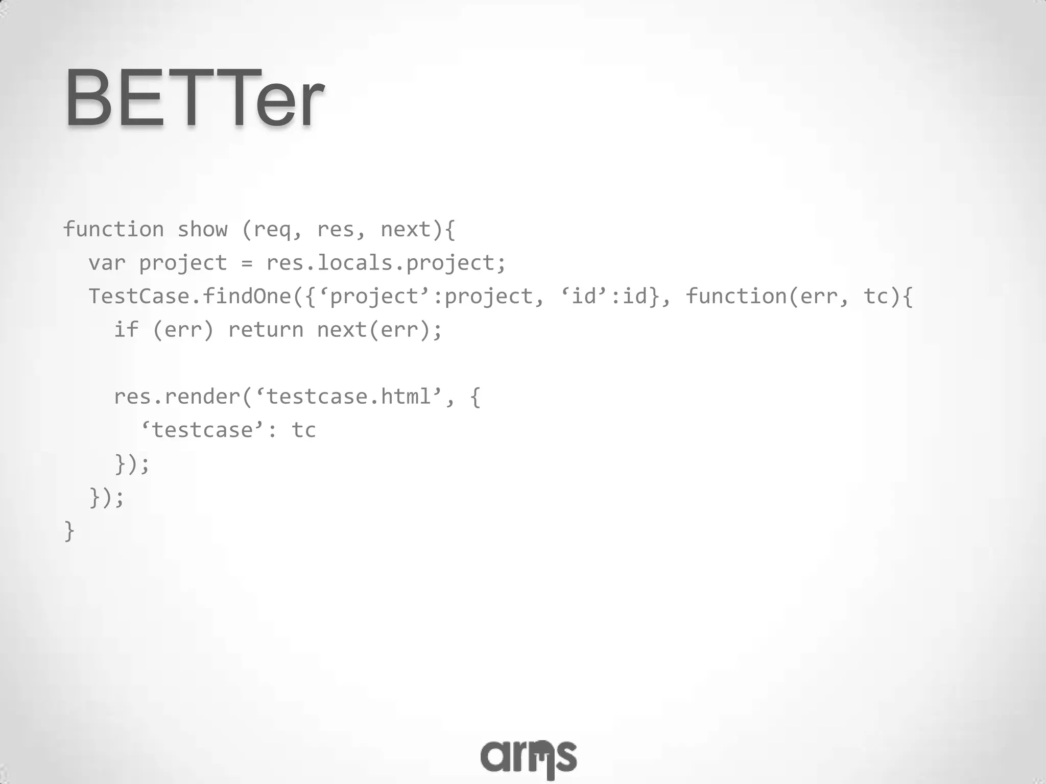 BETTer
function show (req, res, next){
  var project = res.locals.project;
  TestCase.findOne({‘project’:project, ‘id’:id}, function(err, tc){
    if (err) return next(err);

      res.render(‘testcase.html’, {
        ‘testcase’: tc
      });
    });
}
 
