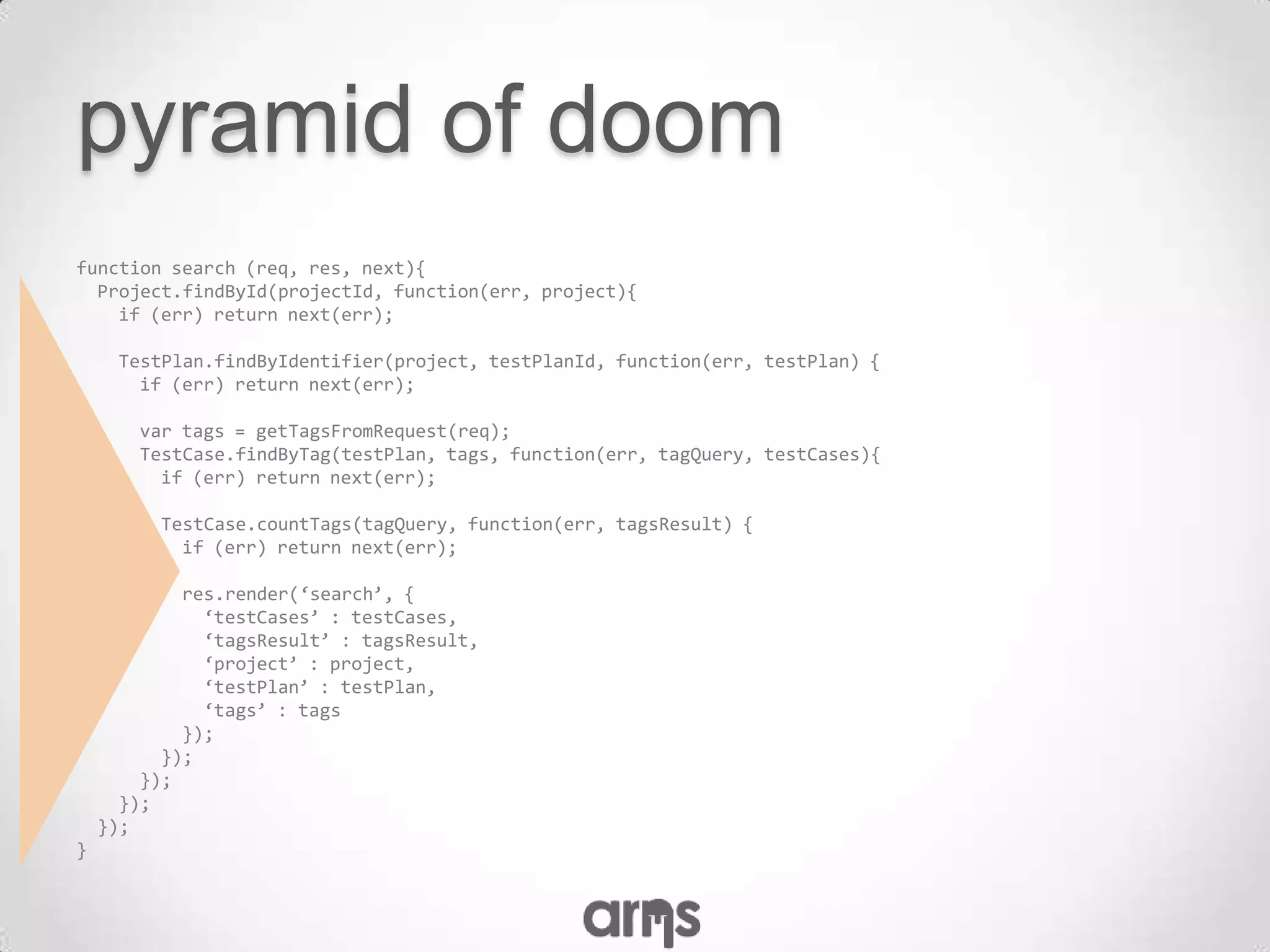 pyramid of doom
function search (req, res, next){
  Project.findById(projectId, function(err, project){
    if (err) return next(err);

     TestPlan.findByIdentifier(project, testPlanId, function(err, testPlan) {
       if (err) return next(err);

       var tags = getTagsFromRequest(req);
       TestCase.findByTag(testPlan, tags, function(err, tagQuery, testCases){
         if (err) return next(err);

         TestCase.countTags(tagQuery, function(err, tagsResult) {
           if (err) return next(err);

            res.render(‘search’, {
              ‘testCases’ : testCases,
              ‘tagsResult’ : tagsResult,
              ‘project’ : project,
              ‘testPlan’ : testPlan,
              ‘tags’ : tags
            });
          });
        });
      });
    });
}
 
