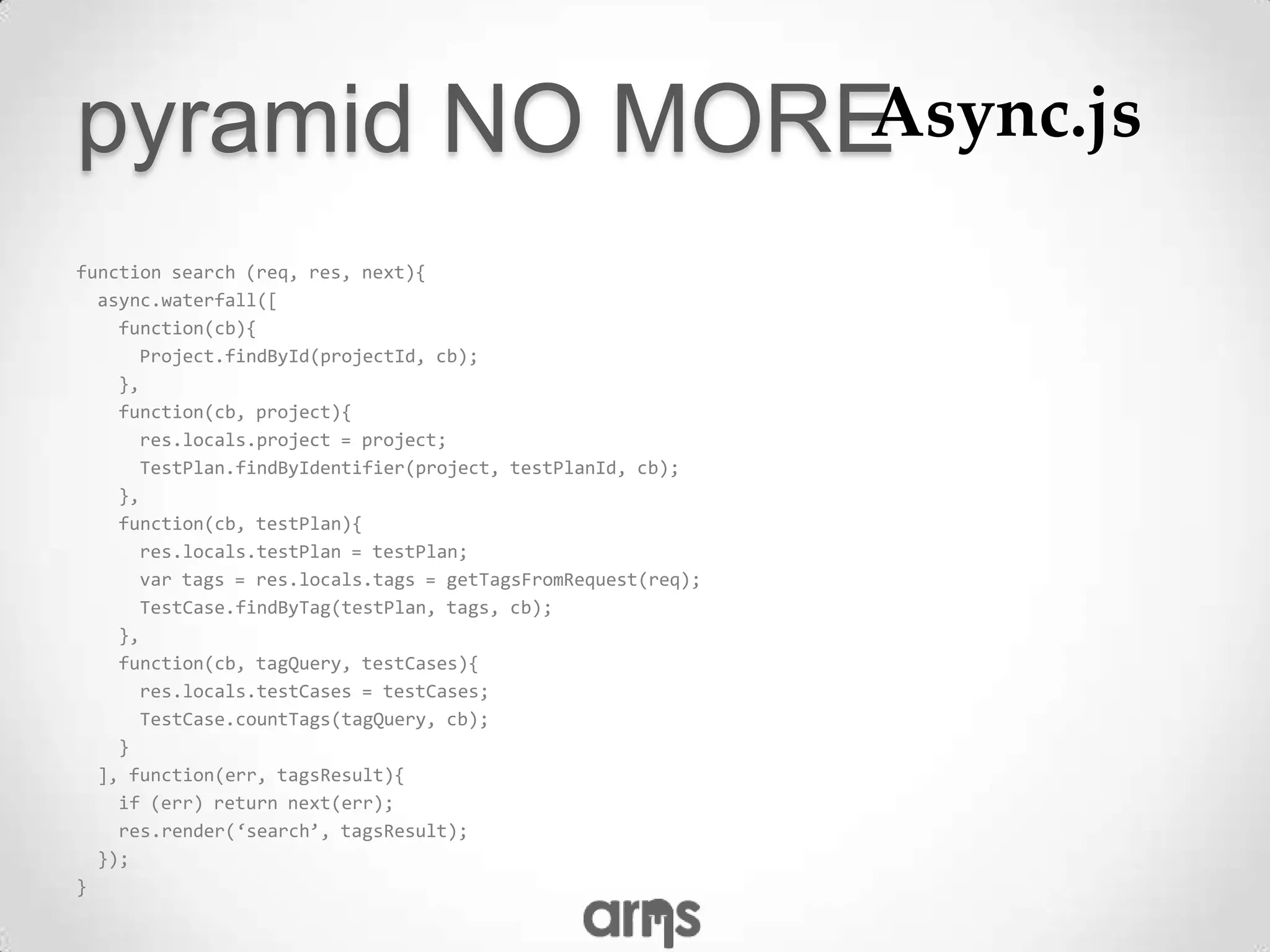pyramid NO MOREAsync.js

function search (req, res, next){
  async.waterfall([
    function(cb){
      Project.findById(projectId, cb);
    },
    function(cb, project){
      res.locals.project = project;
      TestPlan.findByIdentifier(project, testPlanId, cb);
    },
    function(cb, testPlan){
      res.locals.testPlan = testPlan;
      var tags = res.locals.tags = getTagsFromRequest(req);
      TestCase.findByTag(testPlan, tags, cb);
    },
    function(cb, tagQuery, testCases){
      res.locals.testCases = testCases;
      TestCase.countTags(tagQuery, cb);
    }
  ], function(err, tagsResult){
    if (err) return next(err);
    res.render(‘search’, tagsResult);
  });
}
 