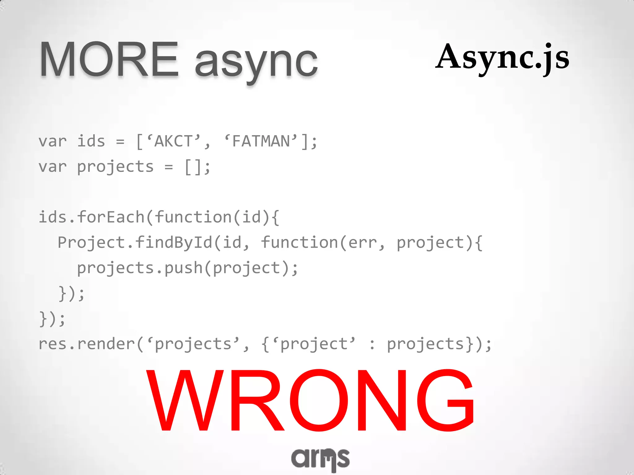 MORE async                              Async.js

var ids = [‘AKCT’, ‘FATMAN’];
var projects = [];

ids.forEach(function(id){
  Project.findById(id, function(err, project){
    projects.push(project);
  });
});
res.render(‘projects’, {‘project’ : projects});



           WRONG
 