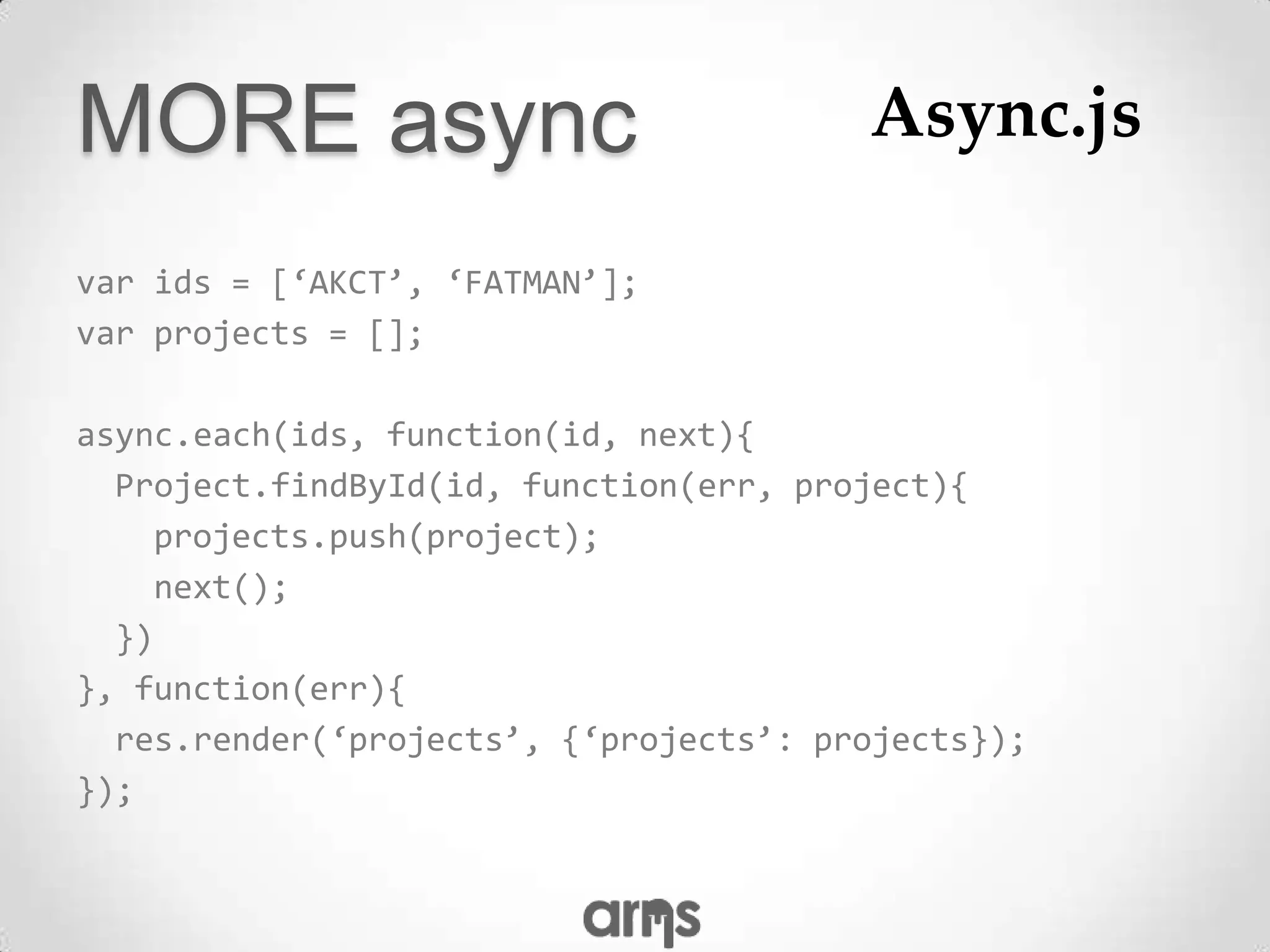 MORE async                              Async.js

var ids = [‘AKCT’, ‘FATMAN’];
var projects = [];

async.each(ids, function(id, next){
  Project.findById(id, function(err, project){
    projects.push(project);
    next();
  })
}, function(err){
  res.render(‘projects’, {‘projects’: projects});
});
 