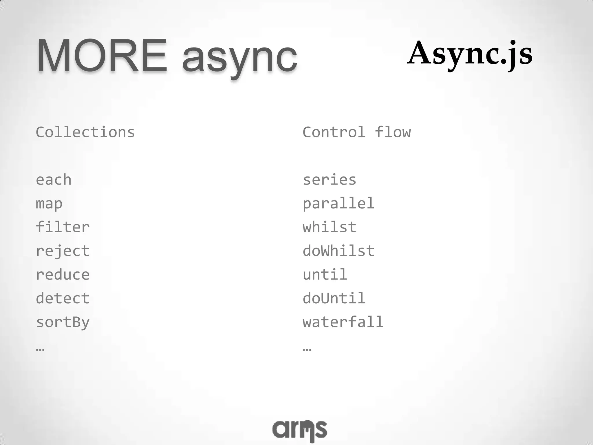 MORE async                Async.js

Collections   Control flow

each          series
map           parallel
filter        whilst
reject        doWhilst
reduce        until
detect        doUntil
sortBy        waterfall
…             …
 