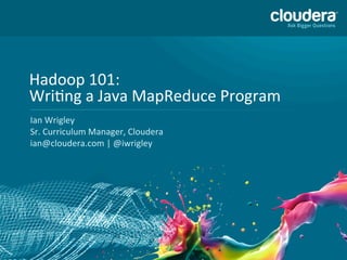 01-­‐1	
  ©	
  Copyright	
  2010-­‐2013	
  Cloudera.	
  All	
  rights	
  reserved.	
  Not	
  to	
  be	
  reproduced	
  without	
  prior	
  wri>en	
  consent.	
  
Hadoop	
  101:	
  
WriCng	
  a	
  Java	
  MapReduce	
  Program	
  	
  
Ian	
  Wrigley	
  
Sr.	
  Curriculum	
  Manager,	
  Cloudera	
  	
  
ian@cloudera.com	
  |	
  @iwrigley	
  
 