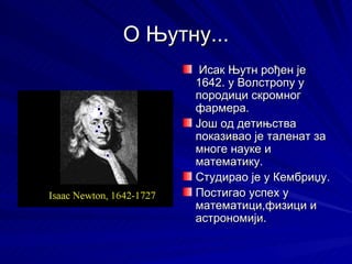 О Њутну...
       Исак Њутн рођен је
      1642. у Волстропу у
      породици скромног
      фармера.
      Још од детињства
      показивао је таленат за
      многе науке и
      математику.
      Студирао је у Кембриџу.
      Постигао успех у
      математици,физици и
      астрономији.
 