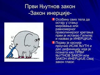Први Њутнов закон
 -Закон инерције-
          Особину свих тела да
          остају у стању
          мировања или
          равномерног
          праволинијског кретања
          први је истакао Галилеј
          и назвао је ИНЕРЦИЈА.
          Појаву је касније
          проучио ИСАК ЊУТН и
          дао дефиницију која је
          позната као ПРВИ
          ЊУТНОВ ЗАКОН или
          ЗАКОН ИНЕРЦИЈЕ.Овај
          закон гласи:
 