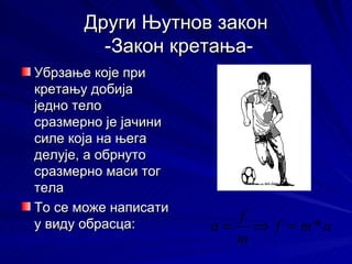 Други Њутнов закон
         -Закон кретања-
Убрзање које при
кретању добија
једно тело
сразмерно је јачини
силе која на њега
делује, а обрнуто
сразмерно маси тог
тела
То се може написати
                         f
у виду обрасца:       a = ⇒ f = m*a
                         m
 