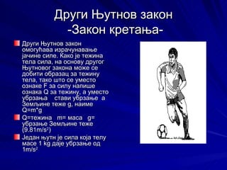 Други Њутнов закон
            -Закон кретања-
Други Њутнов закон
омогућава израчунавање
јачине силе. Како је тежина
тела сила, на основу другог
Њутновог закона може се
добити образац за тежину
тела, тако што се уместо
ознаке F за силу напише
ознака Q за тежину, а уместо
убрзања стави убрзање a
Земљине теже g, наиме
Q=m*g
Q=тежина m= маса g=
убрзање Земљине теже
(9.81m/s2)
Један њутн је сила која телу
масе 1 kg даје убрзање од
1m/s2
 
