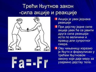 Трећи Њутнов закон
-сила акције и реакције
               Акција је увек једнака
               реакцији
               При дејству једне силе
               акције увек ће се јавити
               друга сила реакција-
               иста по величини и
               правцу,али супротног
               смера.
               Ову чињеницу изразио
               је Њутн и формулисао у
               трећем Њутновом
               закону који даје меру за
               узајамно дејству тела.
 