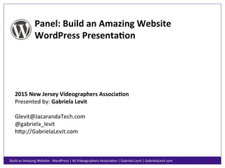 Panel:	
  Build	
  an	
  Amazing	
  Website	
  
WordPress	
  Presenta6on	
  
2015	
  New	
  Jersey	
  Videographers	
  Associa6on	
  
Presented	
  by:	
  Gabriela	
  Levit	
  
	
  
Glevit@JacarandaTech.com	
  
@gabriela_levit	
  
h;p://GabrielaLevit.com	
  
Build	
  an	
  Amazing	
  Website	
  -­‐	
  WordPress	
  |	
  NJ	
  Videographers	
  AssociaHon	
  |	
  Gabriela	
  Levit	
  |	
  GabrielaLevit.com	
  
 