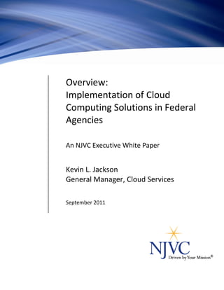Overview:
                                Implementation of Cloud
                                Computing Solutions in Federal
                                Agencies

                                An NJVC Executive White Paper


                                Kevin L. Jackson
                                General Manager, Cloud Services

                                September 2011




NJVC and Driven by Your Mission are registered trademarks of NJVC, LLC. © 2011 NJVC, All Rights Reserved   1
 