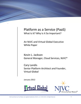 Platform as a Service (PaaS)
                                What Is It? Why Is It So Important?


                                An NJVC and Virtual Global Executive
                                White Paper


                                Kevin L. Jackson
                                General Manager, Cloud Services, NJVC®

                                Cary Landis
                                Senior Platform Architect and Founder,
                                Virtual Global

                                January 2012




NJVC and Driven by Your Mission are registered trademarks of NJVC, LLC. © 2012 NJVC, All Rights Reserved   1
 