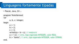 Linguagens fortemente tipadas 
• Pascal, Java, C#... 
program TesteVariavel 
var 
a, b, c: integer; 
begin 
a := 1; 
b := 2; 
c := 3; 
writeln(a + b + c); // mostra 6 
a := 1.2; // erro, tipo esperado INTEGER, valor REAL 
b := ‘texto’; // erro, tipo esperado INTEGER, valor STRING 
end. 
 