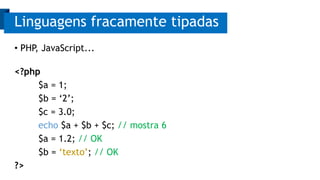 Linguagens fracamente tipadas 
• PHP, JavaScript... 
<?php 
$a = 1; 
$b = ‘2’; 
$c = 3.0; 
echo $a + $b + $c; // mostra 6 
$a = 1.2; // OK 
$b = ‘texto’; // OK 
?> 
 