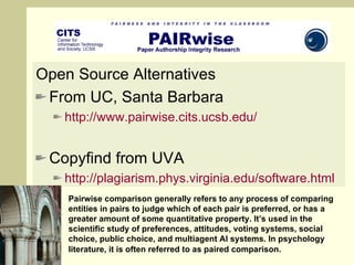 Open Source Alternatives From UC, Santa Barbara http://www.pairwise.cits.ucsb.edu/   Copyfind from UVA http:// plagiarism.phys.virginia.edu/software.html Pairwise comparison generally refers to any process of comparing entities in pairs to judge which of each pair is preferred, or has a greater amount of some quantitative property. It’s used in the scientific study of preferences, attitudes, voting systems, social choice, public choice, and multiagent AI systems. In psychology literature, it is often referred to as paired comparison.   