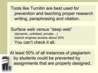 At least 50% of all instances of plagiarism by students could be prevented by assignments that are properly designed. Tools like Turnitin are best used for prevention and teaching proper research writing, paraphrasing and citation. Surface web versus “deep web” (dynamic, unlinked, private…) search engines access about 20% You can’t check it all. 