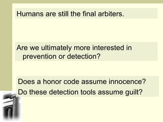 Humans are still the final arbiters. Are we ultimately more interested in prevention or detection? Does a honor code assume innocence?  Do these detection tools assume guilt? 