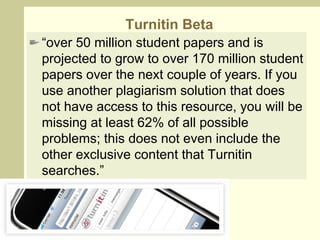 Turnitin Beta “ over 50 million student papers and is projected to grow to over 170 million student papers over the next couple of years. If you use another plagiarism solution that does not have access to this resource, you will be missing at least 62% of all possible problems; this does not even include the other exclusive content that Turnitin searches.”  