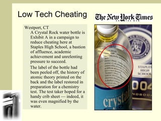 Westport, CT  A Crystal Rock water bottle is Exhibit A in a campaign to reduce cheating here at Staples High School, a bastion of affluence, academic achievement and unrelenting pressure to succeed. The label of the bottle had been peeled off, the history of atomic theory printed on the back and the label restored in preparation for a chemistry test. The test taker hoped for a handy crib sheet — indeed, it was even magnified by the water. Low Tech Cheating 