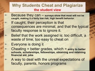 Why Students Cheat and Plagiarize the student view Because they can –  surveys show that most will not be caught, making it a fairly low risk, high benefit behavior . If caught, their perception is that consequences are minimal, and that the typical faculty response is to ignore it. Belief that the work assigned is: too difficult, a waste of time, too easy to cheat on Everyone is doing it Cheating = better grades, which =  entry to better schools, scholarships, fellowships, obtaining and retaining financial aid, jobs A way to deal with the unreal expectations of faculty, parents, honors programs 