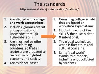 The standards
http://www.state.nj.us/education/sca/ccss/
1. Are aligned with college
and work expectations
2. Include rigorous content
and application of
knowledge through
high-order skills
3. Are informed by other
top performing
countries, so that all
students are prepared to
succeed in our global
economy and society
4. Are evidence-based
1. Examining college syllabi
that are based on
workplace expectations
2. Students aware of the
skills & their use is clear
& intentional.
3. The global workplace,
world is flat; ethics and
cultural concerns.
4. Using “real world”
examples & models,
including ones collected
by students.
 