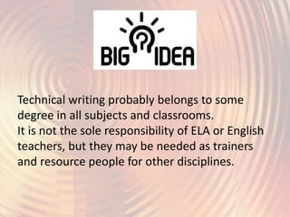 Technical writing probably belongs to some
degree in all subjects and classrooms.
It is not the sole responsibility of ELA or English
teachers, but they may be needed as trainers
and resource people for other disciplines.
 