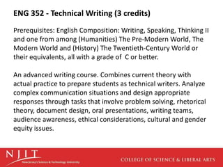 ENG 352 - Technical Writing (3 credits)
Prerequisites: English Composition: Writing, Speaking, Thinking II
and one from among (Humanities) The Pre-Modern World, The
Modern World and (History) The Twentieth-Century World or
their equivalents, all with a grade of C or better.
An advanced writing course. Combines current theory with
actual practice to prepare students as technical writers. Analyze
complex communication situations and design appropriate
responses through tasks that involve problem solving, rhetorical
theory, document design, oral presentations, writing teams,
audience awareness, ethical considerations, cultural and gender
equity issues.
 