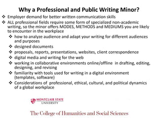 Why a Professional and Public Writing Minor?
 Employer demand for better written communication skills
 ALL professional fields require some form of specialized non-academic
writing, so the minor offers MODES, METHODS and MEDIUMS you are likely
to encounter in the workplace
 how to analyze audience and adapt your writing for different audiences
and purposes
 designed documents
 proposals, reports, presentations, websites, client correspondence
 digital media and writing for the web
 working in collaborative environments online/offline in drafting, editing,
designing, and revising
 familiarity with tools used for writing in a digital environment
(templates, software)
 Considerations of professional, ethical, cultural, and political dynamics
of a global workplace
 