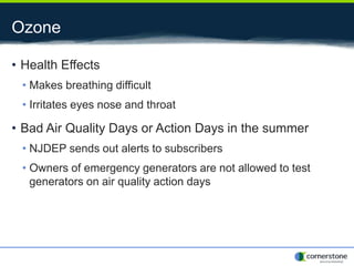 Ozone
• Health Effects
• Makes breathing difficult
• Irritates eyes nose and throat
• Bad Air Quality Days or Action Days in the summer
• NJDEP sends out alerts to subscribers
• Owners of emergency generators are not allowed to test
generators on air quality action days
 
