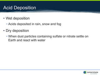 Acid Deposition
• Wet deposition
• Acids deposited in rain, snow and fog
• Dry deposition
• When dust particles containing sulfate or nitrate settle on
Earth and react with water
 