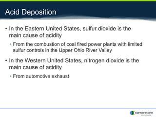 Acid Deposition
• In the Eastern United States, sulfur dioxide is the
main cause of acidity
• From the combustion of coal fired power plants with limited
sulfur controls in the Upper Ohio River Valley
• In the Western United States, nitrogen dioxide is the
main cause of acidity
• From automotive exhaust
 